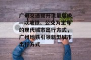 广州交通提升流量层级—以地铁、公交为主导的现代城市出行方式，广州地铁引领新型城市出行方式