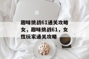 趣味挑战61通关攻略女,趣味挑战61,女性玩家通关攻略 趣味挑战61通关攻略女,趣味挑战61,女性玩家通关攻略