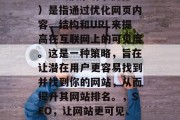 SEO(搜索引擎优化)是指通过优化网页内容、结构和URL来提高在互联网上的可见度。这是一种策略,旨在让潜在用户更容易找到并找到你的网站,从而提升其网站排名。,SEO,让网站更可见、更可见! SEO(搜索引擎优化)是指通过优化网页内容、结构和URL来提高在互联网上的可见度。这是一种策略,旨在让潜在用户更容易找到并找到你的网站,从而提升其网站排名。,SEO,让网站更可见、更可见!