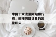 中国十大流量网站排行榜,揭秘网络世界的流量巨头 中国十大流量网站排行榜,揭秘网络世界的流量巨头