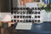 最贱游戏攻略,找出那些可以让你过瘾的游戏,最便宜的攻略,发现这些可以让你疯狂的游戏 最贱游戏攻略,找出那些可以让你过瘾的游戏,最便宜的攻略,发现这些可以让你疯狂的游戏