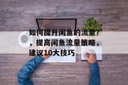 如何提升闲鱼的流量?,提高闲鱼流量策略,建议10大技巧 如何提升闲鱼的流量?,提高闲鱼流量策略,建议10大技巧