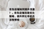 京东店铺如何提升流量?,京东店铺流量优化策略,提升转化率的方法有哪些 京东店铺如何提升流量?,京东店铺流量优化策略,提升转化率的方法有哪些
