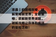 求最囧的游戏攻略,破解策略新世界,全新策略,求解新世界谜题,破解攻略让你体验疯狂的冒险之旅! 求最囧的游戏攻略,破解策略新世界,全新策略,求解新世界谜题,破解攻略让你体验疯狂的冒险之旅!