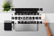 西游奇缘攻略游戏攻略,教你如何顺利通关,孙悟空+三打白骨精攻略,快速通过妖怪副本! 西游奇缘攻略游戏攻略,教你如何顺利通关,孙悟空+三打白骨精攻略,快速通过妖怪副本!