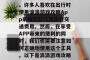 滴滴游戏攻略App是一款集在线打车、导航、天气查询等生活服务平台于一体的手机应用。许多人喜欢在出行时使用滴滴游戏攻略App来规划路线和支付交通费用。然而,在享受APP带来的便利的同时,我们也需要注意如何正确地使用这个工具。以下是滴滴游戏攻略App的一些关键信息,滴滴游戏攻略,路线规划与支付方式的详尽指南 滴滴游戏攻略App是一款集在线打车、导航、天气查询等生活服务平台于一体的手机应用。许多人喜欢在出行时使用滴滴游戏攻略App来规划路线和支付交通费用。然而,在享受APP带来的便利的同时,我们也需要注意如何正确地使用这个工具。以下是滴滴游戏攻略App的一些关键信息,滴滴游戏攻略,路线规划与支付方式的详尽指南