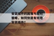 安装插件的困难与应对策略,如何快速有效地安装插件? 安装插件的困难与应对策略,如何快速有效地安装插件?
