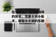 在流量小小说网站阅读的快乐,流量小说小能手,体验小小说的乐趣! 在流量小小说网站阅读的快乐,流量小说小能手,体验小小说的乐趣!