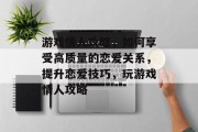 游戏情人攻略,如何享受高质量的恋爱关系,提升恋爱技巧,玩游戏情人攻略 游戏情人攻略,如何享受高质量的恋爱关系,提升恋爱技巧,玩游戏情人攻略