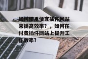 如何使用便宜插件网站来提高效率?,如何在付费插件网站上提升工作效率? 如何使用便宜插件网站来提高效率?,如何在付费插件网站上提升工作效率?