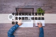 中国视频网站流量排名,竞争激烈,格局逐渐稳定 中国视频网站流量排名,竞争激烈,格局逐渐稳定