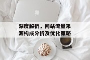 深度解析,网站流量来源构成分析及优化策略 深度解析,网站流量来源构成分析及优化策略