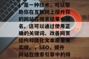 SEO（搜索引擎优化）是一种技术，可以帮助你在互联网上提升你的网站在搜索结果中排名。这可以通过使用正确的关键词、改善网页结构和优化文本质量来实现。，SEO，提升网站在搜索引擎中的排名的方法和技巧