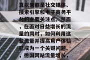 德国网站流量的增长一直以来都是社交媒体、搜索引擎和电子商务平台的主要关注点。然而,在面对日益增长的流量的同时,如何利用这些流量并提高用户体验已成为一个关键问题。,德国网站流量增长,策略与挑战 德国网站流量的增长一直以来都是社交媒体、搜索引擎和电子商务平台的主要关注点。然而,在面对日益增长的流量的同时,如何利用这些流量并提高用户体验已成为一个关键问题。,德国网站流量增长,策略与挑战