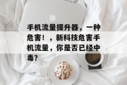 手机流量提升器，一种危害！，新科技危害手机流量，你是否已经中毒？