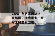 CBA广东男篮最新热点新闻，逆境重生，冠军之路愈发坚定