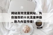 揭秘高效流量网站,为你推荐的十大流量神器,助力内容传播! 揭秘高效流量网站,为你推荐的十大流量神器,助力内容传播!