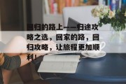 回归的路上——归途攻略之选,回家的路,回归攻略,让旅程更加顺利! 回归的路上——归途攻略之选,回家的路,回归攻略,让旅程更加顺利!