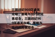 三国战纪960区通关攻略,策略与技巧的完美结合,三国战纪960区通关攻略,策略与技巧的完美结合 三国战纪960区通关攻略,策略与技巧的完美结合,三国战纪960区通关攻略,策略与技巧的完美结合