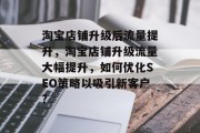 淘宝店铺升级后流量提升,淘宝店铺升级流量大幅提升,如何优化SEO策略以吸引新客户? 淘宝店铺升级后流量提升,淘宝店铺升级流量大幅提升,如何优化SEO策略以吸引新客户?