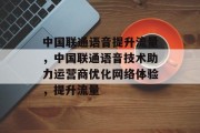 中国联通语音提升流量，中国联通语音技术助力运营商优化网络体验，提升流量