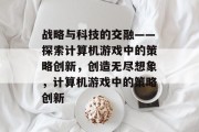 战略与科技的交融——探索计算机游戏中的策略创新,创造无尽想象,计算机游戏中的策略创新 战略与科技的交融——探索计算机游戏中的策略创新,创造无尽想象,计算机游戏中的策略创新