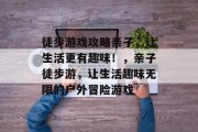 徒步游戏攻略亲子，让生活更有趣味！，亲子徒步游，让生活趣味无限的户外冒险游戏