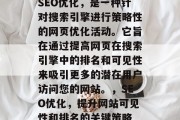 SEO优化,是一种针对搜索引擎进行策略性的网页优化活动。它旨在通过提高网页在搜索引擎中的排名和可见性来吸引更多的潜在用户访问您的网站。,SEO优化,提升网站可见性和排名的关键策略 SEO优化,是一种针对搜索引擎进行策略性的网页优化活动。它旨在通过提高网页在搜索引擎中的排名和可见性来吸引更多的潜在用户访问您的网站。,SEO优化,提升网站可见性和排名的关键策略