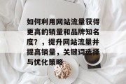 如何利用网站流量获得更高的销量和品牌知名度?,提升网站流量并提高销量,关键词选择与优化策略 如何利用网站流量获得更高的销量和品牌知名度?,提升网站流量并提高销量,关键词选择与优化策略