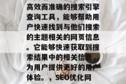 SEO(搜索引擎优化)网站查询工具是一种高效而准确的搜索引擎查询工具,能够帮助用户快速找到与他们搜索的主题相关的网页信息。它能够快速获取到搜索结果中的相关信息,为用户提供更好的用户体验。,SEO优化网站,一键查找与主题相关网页 SEO(搜索引擎优化)网站查询工具是一种高效而准确的搜索引擎查询工具,能够帮助用户快速找到与他们搜索的主题相关的网页信息。它能够快速获取到搜索结果中的相关信息,为用户提供更好的用户体验。,SEO优化网站,一键查找与主题相关网页