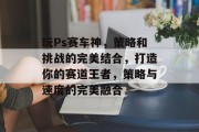 玩Ps赛车神,策略和挑战的完美结合,打造你的赛道王者,策略与速度的完美融合 玩Ps赛车神,策略和挑战的完美结合,打造你的赛道王者,策略与速度的完美融合