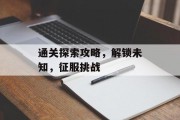 通关探索攻略,解锁未知,征服挑战 通关探索攻略,解锁未知,征服挑战