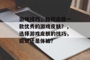 游戏技巧,如何选择一款优秀的游戏皮肤?,选择游戏皮肤的技巧,应试还是体验? 游戏技巧,如何选择一款优秀的游戏皮肤?,选择游戏皮肤的技巧,应试还是体验?