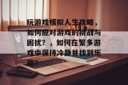 玩游戏模拟人生攻略,如何应对游戏的挑战与困扰?,如何在繁多游戏中保持冷静并找到乐趣? 玩游戏模拟人生攻略,如何应对游戏的挑战与困扰?,如何在繁多游戏中保持冷静并找到乐趣?