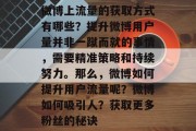 微博上流量的获取方式有哪些?提升微博用户量并非一蹴而就的事情,需要精准策略和持续努力。那么,微博如何提升用户流量呢?微博如何吸引人?获取更多粉丝的秘诀 微博上流量的获取方式有哪些?提升微博用户量并非一蹴而就的事情,需要精准策略和持续努力。那么,微博如何提升用户流量呢?微博如何吸引人?获取更多粉丝的秘诀