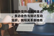 近期外交热点新闻盘点，多边合作与双边互动交织，国际关系新格局显现