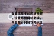 每日流量多的网站推荐,流量爆棚网站必读,今日推荐网站攻略大全 每日流量多的网站推荐,流量爆棚网站必读,今日推荐网站攻略大全