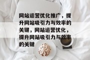 网站运营优化推广,提升网站吸引力与效率的关键,网站运营优化,提升网站吸引力与效率的关键 网站运营优化推广,提升网站吸引力与效率的关键,网站运营优化,提升网站吸引力与效率的关键