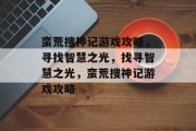 蛮荒搜神记游戏攻略,寻找智慧之光,找寻智慧之光,蛮荒搜神记游戏攻略 蛮荒搜神记游戏攻略,寻找智慧之光,找寻智慧之光,蛮荒搜神记游戏攻略