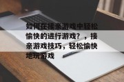 如何在接亲游戏中轻松愉快的进行游戏?,接亲游戏技巧,轻松愉快地玩游戏 如何在接亲游戏中轻松愉快的进行游戏?,接亲游戏技巧,轻松愉快地玩游戏