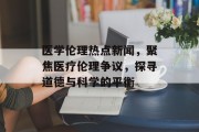 医学伦理热点新闻，聚焦医疗伦理争议，探寻道德与科学的平衡