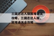 三国志达人版困难通关攻略,三国志达人版,困难通关全攻略 三国志达人版困难通关攻略,三国志达人版,困难通关全攻略