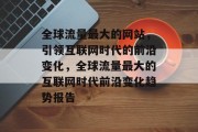 全球流量最大的网站,引领互联网时代的前沿变化,全球流量最大的互联网时代前沿变化趋势报告 全球流量最大的网站,引领互联网时代的前沿变化,全球流量最大的互联网时代前沿变化趋势报告