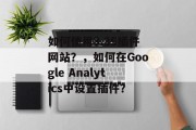 如何使用3.35插件网站?,如何在Google Analytics中设置插件? 如何使用3.35插件网站?,如何在Google Analytics中设置插件?