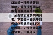 SEO是一种网络营销策略,旨在提高网站在搜索引擎结果中的排名,从而吸引更多的访问者。下面是一些关于如何优化网站后台SEO的步骤。,优化网站后台SEO,一些建议 SEO是一种网络营销策略,旨在提高网站在搜索引擎结果中的排名,从而吸引更多的访问者。下面是一些关于如何优化网站后台SEO的步骤。,优化网站后台SEO,一些建议