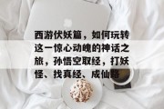 西游伏妖篇，如何玩转这一惊心动魄的神话之旅，孙悟空取经，打妖怪、找真经、成仙路