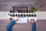 揭秘,神秘古墓揭示,中国考古新发现震惊全球 揭秘,神秘古墓揭示,中国考古新发现震惊全球