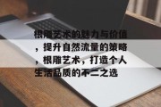 根雕艺术的魅力与价值,提升自然流量的策略,根雕艺术,打造个人生活品质的不二之选