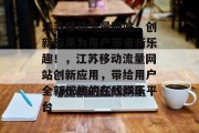 江苏移动流量网站,创新应用为用户带来新乐趣!,江苏移动流量网站创新应用,带给用户全新乐趣的在线娱乐平台 江苏移动流量网站,创新应用为用户带来新乐趣!,江苏移动流量网站创新应用,带给用户全新乐趣的在线娱乐平台