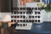 如何在视频流量的提高上做到事半功倍？营销到视频流变，怎样才能更有效地提高视频观看量和转化率?